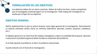 OBJETIVO GENERAL
Define explícitamente lo que se quiere alcanzar como logro general de la investigación. Normalmente
se redacta utilizando verbos claros en infinitivo (identificar, describir, analizar, proponer, establecer,
etc.).
El objetivo general es la meta final del trabajo investigativo y abarca la totalidad del proyecto. Apuntan
a solucionar el problema general determinado en el planteo del problema.
Es el lado opuesto al problema, es decir el problema solucionado.
Guarda relación con el título de la investigación.
FORMULACIÓN DE LOS OBJETIVOS
Los objetivos deben de ser claros y precisos. Deben de indicar los fines, metas y propósitos
que el investigador pretende lograr con la investigación. Todo trabajo de investigación se
evalúa por el logro de sus objetivos.
 