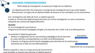 Todo trabajo de investigación se evalúa por el logro de sus objetivos.
Los objetivos permiten dar respuesta a la pregunta de investigación por lo que están ligados
directamente. Los logros de los objetivos deben de basarse en los resultados y en la conclusiones.
Una investigación solo debe de tener un objetivo general.
Cuando se formula dos objetivos generales para una misma investigación es como si estuvieras
señalando dos caminos de llegada diferentes.
Ejemplo:
En una investigación cuyo título es:
Programa de formación pedagógica dirigido a los docentes de la UGEL 3 de Lima Metropolitana
Se presentan 2 objetivos generales
- Realizar un diagnóstico de los conocimientos pedagógicos de los docentes
en cuatro distritos correspondientes a la UGEL Lima Metropolitana
- Proponer un Programa de formación pedagógica para docentes de las Instituciones
Educativas de la UGEL de Lima Metropolitana
Descripción
Elaboración de una propuesta
Objetivo especifico: esto es un logro previo del conocimiento
cuyo resultado se requiere para alcanzar el objetivo general
ALGUNAS CONSIDERACIONES
 