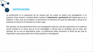 JUSTIFICACION
La justificación es la exposición de las razones por las cuales se realiza una investigación o un
proyecto. Estas razones o motivos deben resaltar la importancia y pertinencia del trabajo que se va a
elaborar o, bien, que ya se elaboró. La pertinencia se relaciona con qué tan adecuado y actual es el
proyecto o el tema en el contexto en el que surge.
Por ejemplo, no sería pertinente hacer una investigación sobre los usos de la penicilina en la medicina
actual cuando es un tema que ya se ha investigado, a menos que se justifique que se trata, por
ejemplo, de un uso no descubierto antes. La justificación debe convencer al lector de por qué es
importante o para qué puede servir dicho proyecto o investigación.
 
