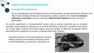 Investigación Exploratoria
Son las investigaciones que pretenden darnos una visión general, de tipo aproximativo respecto a una
determinada realidad. Este tipo de investigación se realiza cuando el tema elegido ha sido poco
explorado y reconocido y más aún, sobre él es difícil formular hipótesis precisas o de cierta
generalidad.
Según el nivel de profundización
Para poder explorar el tema desconocido se necesitan
medios y técnicas para recolectar datos tales como:
revisión bibliográfica, cuestionarios, entrevistas, etc.
Un estudio exploratorio no necesariamente recorre todo el proceso requerido para un proyecto
completo. Puede quedarse solamente en la tarea de identificar y delimitar el problema, esto podría
ser un gran logro, o avanzar hacia otras etapas, como por ejemplo, la obtención de algunos indicios
para determinar la población, la muestra, el tipo de información, etcétera.
 