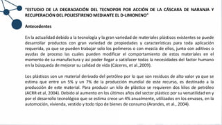 “ESTUDIO DE LA DEGRADACIÓN DEL TECNOPOR POR ACCIÓN DE LA CÁSCARA DE NARANJA Y
RECUPERACIÓN DEL POLIESTIRENO MEDIANTE EL D-LIMONENO”
Antecedentes
En la actualidad debido a la tecnología y la gran variedad de materiales plásticos existentes se puede
desarrollar productos con gran variedad de propiedades y características para toda aplicación
requerida, ya que se pueden trabajar solo los polímeros o con mezcla de ellos, junto con aditivos o
ayudas de proceso las cuales pueden modificar el comportamiento de estos materiales en el
momento de su manufactura y así poder llegar a satisfacer todas la necesidades del factor humano
en la búsqueda de mejorar su calidad de vida (Cáceres, et al.,2009).
Los plásticos son un material derivado del petróleo por lo que son residuos de alto valor ya que se
estima que entre un 5% y un 7% de la producción mundial de este recurso, es destinado a la
producción de este material. Para producir un kilo de plástico se requieren dos kilos de petróleo
(ACRR et al, 2004). Debido al aumento en los últimos años del sector plástico por su versatilidad en y
por el desarrollo tecnológico que se estima crece un 4% anualmente, utilizados en los envases, en la
automoción, vivienda, vestido y todo tipo de bienes de consumo (Arandes, et al., 2004).
 