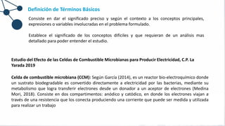 Definición de Términos Básicos
Consiste en dar el significado preciso y según el contexto a los conceptos principales,
expresiones o variables involucradas en el problema formulado.
Establece el significado de los conceptos difíciles y que requieran de un análisis mas
detallado para poder entender el estudio.
Estudio del Efecto de las Celdas de Combustible Microbianas para Producir Electricidad, C.P. La
Yarada 2019
Celda de combustible microbiana (CCM): Según García (2014), es un reactor bio-electroquímico donde
un sustrato biodegradable es convertido directamente a electricidad por las bacterias, mediante su
metabolismo que logra transferir electrones desde un donador a un aceptor de electrones (Medina
Mori, 2018). Consiste en dos compartimentos: anódico y catódico, en donde los electrones viajan a
través de una resistencia que los conecta produciendo una corriente que puede ser medida y utilizada
para realizar un trabajo
 