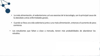 • La mala alimentación, el sedentarismo y el uso excesivo de la tecnología, son la principal causa de
la obesidad y otras enfermedades graves.
• Cuando se lleva una vida sedentaria junto a una mala alimentación, entonces el aumento de peso
comienza.
• Los estudiantes que faltan a clase a menudo, tienen más probabilidades de abandonar los
estudios.
 