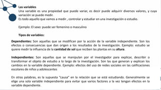 Las variables
Una variable es una propiedad que puede variar, es decir puede adquirir diversos valores, y cuya
variación se puede medir.
Es todo aquello que vamos a medir , controlar y estudiar en una investigación o estudio.
Ejemplo: El sexo: puede ser femenino o masculino
Tipos de variables:
Dependientes: Son aquellas que se modifican por la acción de la variable independiente. Son los
efectos o consecuencias que dan origen a los resultados de la investigación. Ejemplo: estudio se
quiere medir la influencia de la cantidad de sol que reciben las plantas en su altura.
Independientes: Son aquellas que se manipulan por el investigador para explicar, describir o
transformar el objeto de estudio a lo largo de la investigación. Son las que generan y explican los
cambios en la variable dependiente. Ejemplo: efectos del uso de redes sociales en las calificaciones
escolares de niños y adolescentes
En otras palabras, es la supuesta “causa” en la relación que se está estudiando. Generalmente se
elige una sola variable independiente para evitar que varios factores a la vez tengan efectos en la
variable dependiente.
 