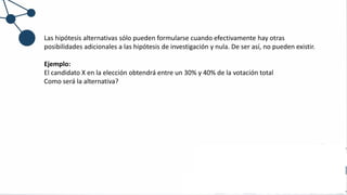 Las hipótesis alternativas sólo pueden formularse cuando efectivamente hay otras
posibilidades adicionales a las hipótesis de investigación y nula. De ser así, no pueden existir.
Ejemplo:
El candidato X en la elección obtendrá entre un 30% y 40% de la votación total
Como será la alternativa?
 