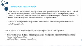 DISEÑO DE LA INVESTIGACIÓN
Con el propósito de responder a las preguntas de investigación planteadas y cumplir con los objetivos
del estudio, el investigador debe seleccionar o desarrollar un diseño de investigación específico.
Cuando se establecen y formulan hipótesis, los diseños sirven también para someterlas a prueba. Los
diseños cuantitativos pueden ser experimentales o no experimentales
El diseño de investigación es una guía sobre “cómo” llevar a cabo la investigación utilizando una
metodología particular.
Para la elección de un diseño apropiado para la investigación puede ser lo siguiente:
• Definir cuál es el tipo de diseño más apropiado para la investigación: experimental no experimental
• Precisar el diseño específico.
• Justificar el diseño elegido o desarrollado.
 