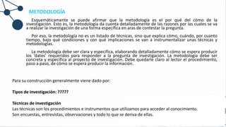 METODOLOGÍA
Esquemáticamente se puede afirmar que la metodología es el por qué del cómo de la
investigación. Esto es, la metodología da cuenta detalladamente de las razones por las cuales se va
a realizar la investigación de una forma específica en aras de contestar la pregunta.
Por eso, la metodología no es un listado de técnicas, sino que explica cómo, cuándo, por cuanto
tiempo, bajo qué condiciones y con qué implicaciones se van a instrumentalizar unas técnicas y
metodologías.
La metodología debe ser clara y especifica, elaborando detalladamente cómo se espera producir
los ‘datos’ requeridos para responder a la pregunta de investigación. La metodología debe ser
concreta y específica al proyecto de investigación. Debe quedarle claro al lector el procedimiento,
paso a paso, de cómo se espera producir la información.
Para su construcción generalmente viene dado por:
Tipos de investigación: ?????
Técnicas de investigación
Las técnicas son los procedimientos e instrumentos que utilizamos para acceder al conocimiento.
Son encuestas, entrevistas, observaciones y todo lo que se deriva de ellas.
 