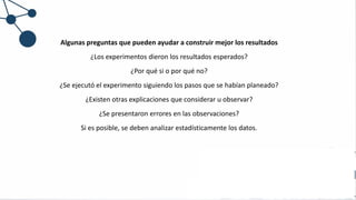 Algunas preguntas que pueden ayudar a construir mejor los resultados
¿Los experimentos dieron los resultados esperados?
¿Por qué si o por qué no?
¿Se ejecutó el experimento siguiendo los pasos que se habían planeado?
¿Existen otras explicaciones que considerar u observar?
¿Se presentaron errores en las observaciones?
Si es posible, se deben analizar estadísticamente los datos.
 