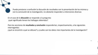 Puede prestarse a confusión la discusión de resultados con la presentación de los mismos y
con la conclusión de la investigación, no obstante responden a intenciones diversas
En el caso de la discusión se responde a la pregunta:
¿qué significado tienen los hallazgos obtenidos?
Para las secciones de resultados y conclusión responderían, respectivamente, a las siguientes
interrogantes:
¿qué se encontró o qué se obtuvo? y ¿cuáles son los datos más importantes de la investigación?
 