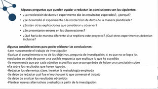 Algunas preguntas que pueden ayudar a redactar las conclusiones son las siguientes:
• ¿La recolección de datos o experimento dio los resultados esperados?, ¿porqué?
• ¿Se desarrolló el experimento o la recolección de datos de la manera planificada?
• ¿Existen otras explicaciones que considerar u observar?
• ¿Se presentaron errores en las observaciones?
• ¿Qué haría de manera diferente si se repitiera este proyecto? ¿Qué otros experimentos deberían
incluirse?
Algunas consideraciones para poder elaborar las conclusiones:
-Leer nuevamente el trabajo de investigación
-Evaluar el cumplimiento o no de los objetivos, pregunta de investigación, si es que no se logra los
resultados se debe de poner una posible respuesta que explique lo que ha sucedido
-Se recomienda que por cada objetivo especifico que se pongo debe de haber una conclusión sobre
ella sobre los resultados que hayan logrado.
-Redactar los elementos clave. Insertar la metodología empleada
-Se debe de redactar cual fue el motivo por lo que comenzó el trabajo
-Se debe de analizar los resultados obtenidos
-Plantear nuevas alternativos o estudios a partir de la investigación
 