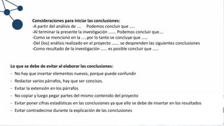 Consideraciones para iniciar las conclusiones:
-A partir del análisis de …. Podemos concluir que …..
-Al terminar la presente la investigación ……. Podemos concluir que….
-Como se mencionó en la …..por lo tanto se concluye que ……
-Del (los) análisis realizado en el proyecto ……. se desprenden las siguientes conclusiones
-Como resultado de la investigación …… es posible concluir que ……
Lo que se debe de evitar al elaborar las conclusiones:
- No hay que insertar elementos nuevos, porque puede confundir
- Redactar varios párrafos, hay que ser concisos.
- Evitar la extensión en los párrafos
- No copiar y luego pegar partes del mismo contenido del proyecto
- Evitar poner cifras estadísticas en las conclusiones ya que ello se debe de insertar en los resultados
- Evitar contradecirse durante la explicación de las conclusiones
 