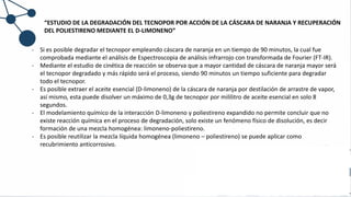 “ESTUDIO DE LA DEGRADACIÓN DEL TECNOPOR POR ACCIÓN DE LA CÁSCARA DE NARANJA Y RECUPERACIÓN
DEL POLIESTIRENO MEDIANTE EL D-LIMONENO”
- Si es posible degradar el tecnopor empleando cáscara de naranja en un tiempo de 90 minutos, la cual fue
comprobada mediante el análisis de Espectroscopia de análisis infrarrojo con transformada de Fourier (FT-IR).
- Mediante el estudio de cinética de reacción se observa que a mayor cantidad de cáscara de naranja mayor será
el tecnopor degradado y más rápido será el proceso, siendo 90 minutos un tiempo suficiente para degradar
todo el tecnopor.
- Es posible extraer el aceite esencial (D-limoneno) de la cáscara de naranja por destilación de arrastre de vapor,
así mismo, esta puede disolver un máximo de 0,3g de tecnopor por mililitro de aceite esencial en solo 8
segundos.
- El modelamiento químico de la interacción D-limoneno y poliestireno expandido no permite concluir que no
existe reacción química en el proceso de degradación, solo existe un fenómeno físico de disolución, es decir
formación de una mezcla homogénea: limoneno-poliestireno.
- Es posible reutilizar la mezcla líquida homogénea (limoneno – poliestireno) se puede aplicar como
recubrimiento anticorrosivo.
 