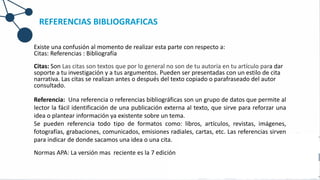 REFERENCIAS BIBLIOGRAFICAS
Existe una confusión al momento de realizar esta parte con respecto a:
Citas: Referencias : Bibliografía
Citas: Son Las citas son textos que por lo general no son de tu autoría en tu artículo para dar
soporte a tu investigación y a tus argumentos. Pueden ser presentadas con un estilo de cita
narrativa. Las citas se realizan antes o después del texto copiado o parafraseado del autor
consultado.
Referencia: Una referencia o referencias bibliográficas son un grupo de datos que permite al
lector la fácil identificación de una publicación externa al texto, que sirve para reforzar una
idea o plantear información ya existente sobre un tema.
Se pueden referencia todo tipo de formatos como: libros, artículos, revistas, imágenes,
fotografías, grabaciones, comunicados, emisiones radiales, cartas, etc. Las referencias sirven
para indicar de donde sacamos una idea o una cita.
Normas APA: La versión mas reciente es la 7 edición
 