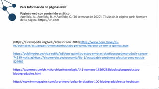 Para Información de páginas web:
Páginas web con contenido estático
Apellido, A., Apellido, B., y Apellido, C. (20 de mayo de 2020). Título de la página web. Nombre
de la página. https://url.com
(https://es.wikipedia.org/wiki/Poliestireno, 2010) https://www.peru.travel/es-
es/quehacer/actual/gastronomia/productos-peruanos/elgrano-de-oro-la-quinua.aspx
https://publimetro.pe/vida-estilo/aditivos-quimicos-estos-envases-plasticospuedenproducir-cancer-
74539-noticia/https://elcomercio.pe/economia/dia-1/inacabable-problema-plastico-peru-noticia-
526983
https://sabermas.umich.mx/archivo/tecnologia/141-numero-1856/285bioplasticosproductos-
biodegradables.html
http://www.tynmagazine.com/la-primera-bolsa-de-plastico-100-biodegradableesta-hechacon
 