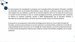 En este proyecto de investigación se propone una innovadora forma de elaborar Tecnopor y también
sus derivados como son los platos descartables, vasos, lapiceros, sombreros, bolsas de compra entre
otros objetos de uso cotidiano, a partir de la sustancia orgánica como son los tallos de la quinua que
es nuestro insumo principal y crece en nuestra prestigiosa provincia, aprovechando estas sustancias
se obtiene un material resistente, versátil y 100% biodegradable que el Tecnopor sintético y
derivados de los petróleo fósiles, de hecho asimismo puede sustituir las bolsas plásticas.
El proyecto es una propuesta o alternativa tecnológica para disminuir el uso indiscriminado del
Tecnopor, asimismo para promover el uso de sustancias no contaminantes y despertar el sentido de
responsabilidad social y conciencia en el cuidado de nuestro planeta, así mismo pretende promover
la conformación de pequeñas empresas que elaboren envases descartables amigables con el medio
ambiente
 