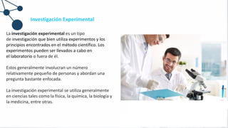 Investigación Experimental
La investigación experimental es un tipo
de investigación que bien utiliza experimentos y los
principios encontrados en el método científico. Los
experimentos pueden ser llevados a cabo en
el laboratorio o fuera de él.
Estos generalmente involucran un número
relativamente pequeño de personas y abordan una
pregunta bastante enfocada.
La investigación experimental se utiliza generalmente
en ciencias tales como la física, la química, la biología y
la medicina, entre otras.
 
