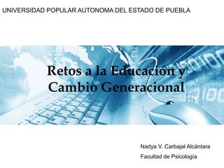 UNIVERSIDAD POPULAR AUTONOMA DEL ESTADO DE PUEBLARetos a la Educación y Cambio GeneracionalNadya V. Carbajal AlcántaraFacultad de Psicología