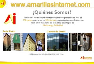 Somos una multinacional norteamericana con presencia en más de
150 países, operamos en 30 idiomas convirtiéndonos en la empresa
líder en el desarrollo de técnicas y estrategias de
Marketing y Publicidad
Sede Fiscal
990 Biscayne Blvd 503, Miami FL 33132-1556 * USA
Centro de Datos
 