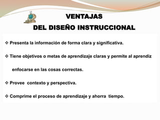 VENTAJAS
DEL DISEÑO INSTRUCCIONAL
 Presenta la información de forma clara y significativa.
 Tiene objetivos o metas de aprendizaje claras y permite al aprendiz
enfocarse en las cosas correctas.
 Provee contexto y perspectiva.
 Comprime el proceso de aprendizaje y ahorra tiempo.
 