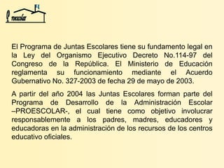El Programa de Juntas Escolares tiene su fundamento legal en
la Ley del Organismo Ejecutivo Decreto No.114-97 del
Congreso de la República. El Ministerio de Educación
reglamenta su funcionamiento mediante el Acuerdo
Gubernativo No. 327-2003 de fecha 29 de mayo de 2003.
A partir del año 2004 las Juntas Escolares forman parte del
Programa de Desarrollo de la Administración Escolar
–PROESCOLAR-, el cual tiene como objetivo involucrar
responsablemente a los padres, madres, educadores y
educadoras en la administración de los recursos de los centros
educativo oficiales.
 