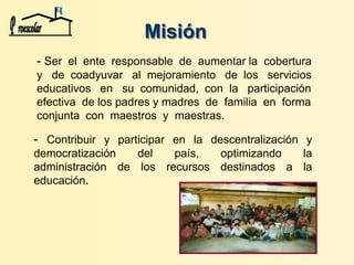 Misión
- Contribuir y participar en la descentralización y
democratización del país, optimizando la
administración de los recursos destinados a la
educación.
- Ser el ente responsable de aumentar la cobertura
y de coadyuvar al mejoramiento de los servicios
educativos en su comunidad, con la participación
efectiva de los padres y madres de familia en forma
conjunta con maestros y maestras.
 