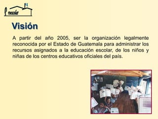 A partir del año 2005, ser la organización legalmente
reconocida por el Estado de Guatemala para administrar los
recursos asignados a la educación escolar, de los niños y
niñas de los centros educativos oficiales del país.
Visión
 