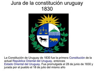 Jura de la constitución uruguay
1830
La Constitución de Uruguay de 1830 fue la primera Constitución de la
actual República Oriental del Uruguay, entonces
Estado Oriental del Uruguay. Fue promulgada el 28 de junio de 1830 y
jurada por el pueblo el 18 de julio del mismo año
 