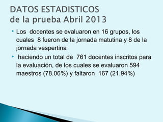  Los docentes se evaluaron en 16 grupos, los
cuales 8 fueron de la jornada matutina y 8 de la
jornada vespertina
 haciendo un total de 761 docentes inscritos para
la evaluación, de los cuales se evaluaron 594
maestros (78.06%) y faltaron 167 (21.94%)
 