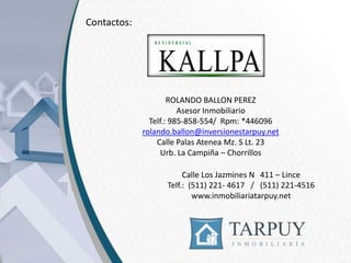 Contactos:

ROLANDO BALLON PEREZ
Asesor Inmobiliario
Telf.: 985-858-554/ Rpm: *446096
rolando.ballon@inversionestarpuy.net
Calle Palas Atenea Mz. S Lt. 23
Urb. La Campiña – Chorrillos
Calle Los Jazmines N 411 – Lince
Telf.: (511) 221- 4617 / (511) 221-4516
www.inmobiliariatarpuy.net

 
