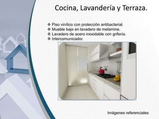 Cocina, Lavandería y Terraza.
 Piso vinílico con protección antibacterial.
 Mueble bajo en lavadero de melamine.
 Lavadero de acero inoxidable con grifería.
 Intercomunicador.

Imágenes referenciales

 