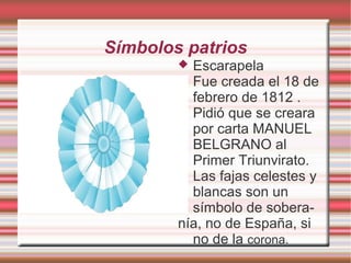 Símbolos patrios
 Escarapela
 Fue creada el 18 de
febrero de 1812 .
Pidió que se creara
por carta MANUEL
BELGRANO al
Primer Triunvirato.
 Las fajas celestes y
blancas son un
símbolo de sobera-
nía, no de España, si
no de la corona.
 