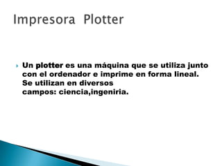  Un plotter es una máquina que se utiliza junto
con el ordenador e imprime en forma lineal.
Se utilizan en diversos
campos: ciencia,ingeniria.