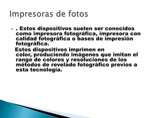 . Estos dispositivos suelen ser conocidos
como impresora fotográfica, impresora con
calidad fotográfica o bases de impresión
fotográfica.
Estos dispositivos imprimen en
color, produciendo imágenes que imitan el
rango de colores y resoluciones de los
métodos de revelado fotográfico previos a
esta tecnología.