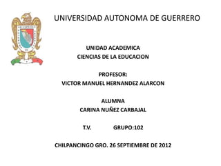 UNIVERSIDAD AUTONOMA DE GUERRERO


          UNIDAD ACADEMICA
       CIENCIAS DE LA EDUCACION

             PROFESOR:
  VICTOR MANUEL HERNANDEZ ALARCON

               ALUMNA
        CARINA NUÑEZ CARBAJAL

         T.V.      GRUPO:102

CHILPANCINGO GRO. 26 SEPTIEMBRE DE 2012
 