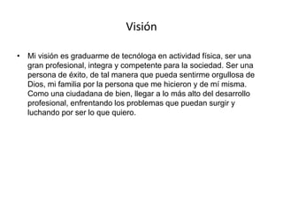 Visión
• Mi visión es graduarme de tecnóloga en actividad física, ser una
gran profesional, integra y competente para la sociedad. Ser una
persona de éxito, de tal manera que pueda sentirme orgullosa de
Dios, mi familia por la persona que me hicieron y de mí misma.
Como una ciudadana de bien, llegar a lo más alto del desarrollo
profesional, enfrentando los problemas que puedan surgir y
luchando por ser lo que quiero.
 