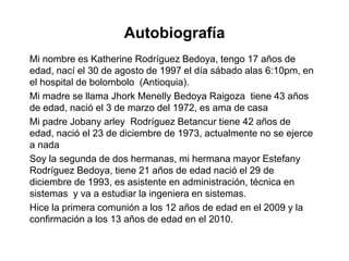 Autobiografía
Mi nombre es Katherine Rodríguez Bedoya, tengo 17 años de
edad, nací el 30 de agosto de 1997 el día sábado alas 6:10pm, en
el hospital de bolombolo (Antioquia).
Mi madre se llama Jhork Menelly Bedoya Raigoza tiene 43 años
de edad, nació el 3 de marzo del 1972, es ama de casa
Mi padre Jobany arley Rodríguez Betancur tiene 42 años de
edad, nació el 23 de diciembre de 1973, actualmente no se ejerce
a nada
Soy la segunda de dos hermanas, mi hermana mayor Estefany
Rodríguez Bedoya, tiene 21 años de edad nació el 29 de
diciembre de 1993, es asistente en administración, técnica en
sistemas y va a estudiar la ingeniera en sistemas.
Hice la primera comunión a los 12 años de edad en el 2009 y la
confirmación a los 13 años de edad en el 2010.
 