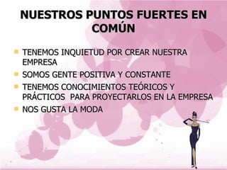 NUESTROS PUNTOS FUERTES EN COMÚN TENEMOS INQUIETUD POR CREAR NUESTRA EMPRESA SOMOS GENTE POSITIVA Y CONSTANTE TENEMOS CONOCIMIENTOS TEÓRICOS Y PRÁCTICOS  PARA PROYECTARLOS EN LA EMPRESA NOS GUSTA LA MODA 