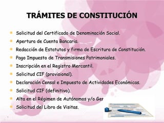 TRÁMITES DE CONSTITUCIÓN Solicitud del Certificado de Denominación Social.  Apertura de Cuenta Bancaria.  Redacción de Estatutos y firma de Escritura de Constitución.  Pago Impuesto de Transmisiones Patrimoniales.  Inscripción en el Registro Mercantil.  Solicitud CIF (provisional). Declaración Censal e Impuesto de Actividades Económicas.  Solicitud CIF (definitivo).  Alta en el Régimen de Autónomos y/o General de socios.  Solicitud del Libro de Visitas.  