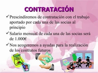 CONTRATACIÓN
 Prescindiremos de contratación con el trabajo
  aportado por cada una de las socias al
  principio
 Salario mensual de cada una de las socias será
  de 1.000€
 Nos acogeremos a ayudas para la realización
  de los contratos futuros
 