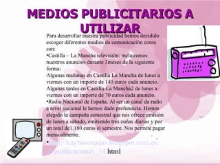 MEDIOS PUBLICITARIOS A
                 UTILIZARdecidido
  Para desarrollar nuestra publicidad hemos
     escoger diferentes medios de comunicación como
     son:
     •Castilla – La Mancha televisión: incluiremos
     nuestros anuncios durante 3meses de la siguiente
     forma:
     Algunas mañanas en Castilla La Mancha de lunes a
     viernes con un importe de 140 euros cada anuncio.
     Algunas tardes en Castilla-La Mancha2 de lunes a
     viernes con un importe de 70 euros cada anuncio.
     •Radio Nacional de España. Al ser un canal de radio
     a nivel nacional le hemos dado preferencia. Hemos
     elegido la campaña semestral que nos ofrece emisión
     de lunes a sábado, emitiendo tres cuñas diarias y por
     un total de1.180 euros el semestre. Nos permite pagar
     mensualmente.
     •http://kayboomodas.blogspot.com.es
     /p/publicaciones_14.html
 