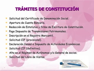 TRÁMITES DE CONSTITUCIÓN

   Solicitud del Certificado de Denominación Social.
   Apertura de Cuenta Bancaria.
   Redacción de Estatutos y firma de Escritura de Constitución.
   Pago Impuesto de Transmisiones Patrimoniales.
   Inscripción en el Registro Mercantil.
   Solicitud CIF (provisional).
   Declaración Censal e Impuesto de Actividades Económicas.
   Solicitud CIF (definitivo).
   Alta en el Régimen de Autónomos y/o General de socios.
   Solicitud del Libro de Visitas.
 