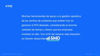 Muchas herramientas de apoyo a la gestión operativa
de los centros de contactos que existen hoy no
generan el ROI deseado, considerando la enorme
cantidad de tiempo y dinero que las empresas
invierten en ello. Con el fin de resolver esta situación,
en Kenwin desarrollamos la suite
 