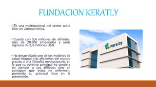 FUNDACION KERATLY
Es una multinacional del sector salud
líder en Latinoamérica.
Cuenta con 5,4 millones de afiliados,
más de 20.000 empleados y unos
ingresos de 2,3 millones U$D.
Ha desarrollado uno de los modelos de
salud integral más eficientes del mundo
gracias a una filosofía revolucionaria en
la que su objetivo principal no consiste
en atender a sus afiliados sino en
conseguir que estos no enfermen,
poniendo su principal foco en la
prevención.
 