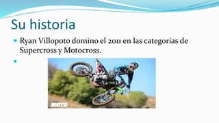 Su historia
 Ryan Villopoto domino el 2011 en las categorías de
Supercross y Motocross.

 