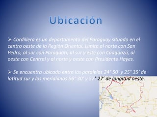  Cordillera es un departamento del Paraguay situado en el
centro oeste de la Región Oriental. Limita al norte con San
Pedro, al sur con Paraguarí, al sur y este con Caaguazú, al
oeste con Central y al norte y oeste con Presidente Hayes.
 Se encuentra ubicado entre los paralelos 24° 50’ y 25° 35’ de
latitud sur y los meridianos 56° 30’ y 57° 27’ de longitud oeste.
 
