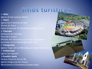  Altos
Iglesia de San Lorenzo Mártir.
 Atyrá
Iglesia San Francisco de Asís.
Museo de Atyra.
Paseo Artesanal: Tel de contacto (0981)511031
 Caacupé
Santuario de Caacupé.
Ykuá de la Vírgen.
Mirador del Santuario y su acceso con paredes
ilustradas con la historia del indio José.
 Caraguatay
Iglesia Virgen de las Mercedes, de origen franciscano.
 Emboscada
Iglesia San Agustín.
Eusebio Ayala
Parque Histórico Acosta Ñu.
Iglesia Antigua de San Roque.
Monumento al Presidente Eusebio Ayala.
 