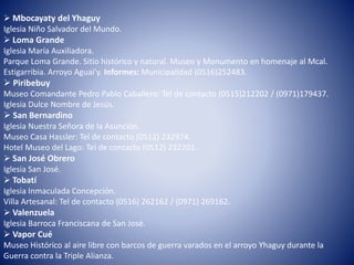  Mbocayaty del Yhaguy
Iglesia Niño Salvador del Mundo.
 Loma Grande
Iglesia María Auxiliadora.
Parque Loma Grande. Sitio histórico y natural. Museo y Monumento en homenaje al Mcal.
Estigarribia. Arroyo Aguai'y. Informes: Municipalidad (0516)252483.
 Piribebuy
Museo Comandante Pedro Pablo Caballero: Tel de contacto (0515)212202 / (0971)179437.
Iglesia Dulce Nombre de Jesús.
 San Bernardino
Iglesia Nuestra Señora de la Asunción.
Museo Casa Hassler: Tel de contacto (0512) 232974.
Hotel Museo del Lago: Tel de contacto (0512) 232201.
 San José Obrero
Iglesia San José.
 Tobatí
Iglesia Inmaculada Concepción.
Villa Artesanal: Tel de contacto (0516) 262162 / (0971) 269162.
 Valenzuela
Iglesia Barroca Franciscana de San José.
 Vapor Cué
Museo Histórico al aire libre con barcos de guerra varados en el arroyo Yhaguy durante la
Guerra contra la Triple Alianza.
 