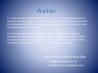 Kevin Ariel Gómez Ruíz Díaz
 Teléfono: (0986)202275
 Correo: Kevinagrd@gmail.com
 La elección de este departamento es mas por las riquezas que posee en
destinos turísticos como: La iglesia de los altos, el salto de piraretá, la ciudad
de emboscada etc. Todos ellos forman parte del patrimonio mas importante
del Departamento de Cordillera.
 Es importante mencionar que con esta presentación busco que las
personas tomen conciencia de todo lo que es nuestro y que no hace falta ir
tan lejos para disfrutar de las bellezas que nos brinda la naturaleza y de las
maravillas que podemos hacer las personas de nuestras tierras.
 