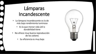 Lámparas
Incandescente
• La lámpara incandescente es la de
más bajo rendimiento luminoso
• Es la que menor vida útil o
durabilidad tiene
• No ofrece muy buena reproducción
de los colores
• Su eficiencia es muy baja
 
