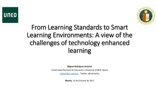 From Learning Standards to Smart
Learning Environments: A view of the
challenges of technology enhanced
learning
Miguel Rodríguez Artacho
Universidad Nacional de Educación a Distancia (UNED, Spain)
miguel@lsi.uned.es Twitter: @martacho
Manila, 14 de Octubre de 2017
 